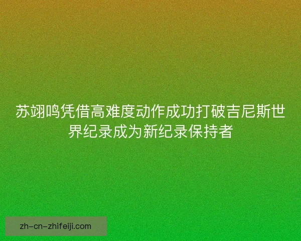苏翊鸣凭借高难度动作成功打破吉尼斯世界纪录成为新纪录保持者