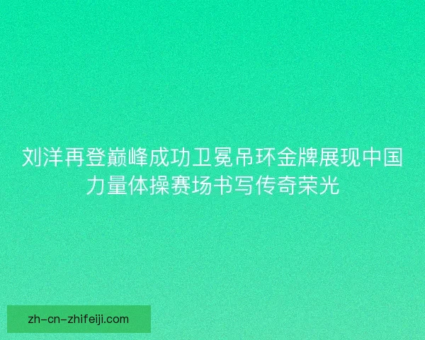 刘洋再登巅峰成功卫冕吊环金牌展现中国力量体操赛场书写传奇荣光